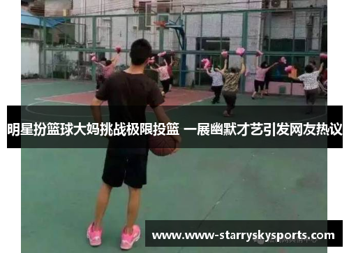 明星扮篮球大妈挑战极限投篮 一展幽默才艺引发网友热议